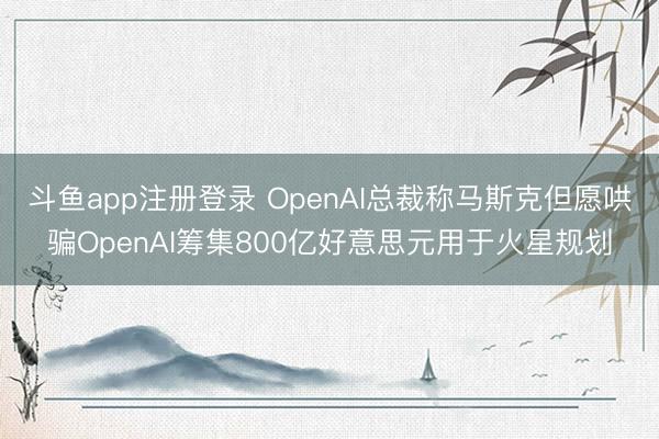 斗鱼app注册登录 OpenAI总裁称马斯克但愿哄骗OpenAI筹集800亿好意思元用于火星规划