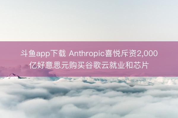 斗鱼app下载 Anthropic喜悦斥资2，000亿好意思元购买谷歌云就业和芯片