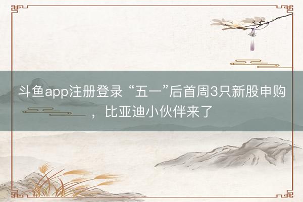 斗鱼app注册登录 “五一”后首周3只新股申购，比亚迪小伙伴来了