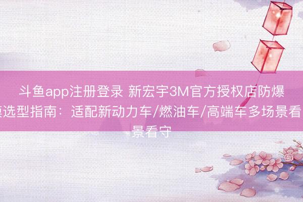 斗鱼app注册登录 新宏宇3M官方授权店防爆膜选型指南：适配新动力车/燃油车/高端车多场景看守