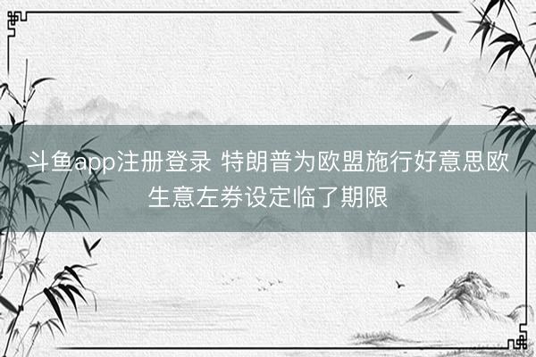 斗鱼app注册登录 特朗普为欧盟施行好意思欧生意左券设定临了期限