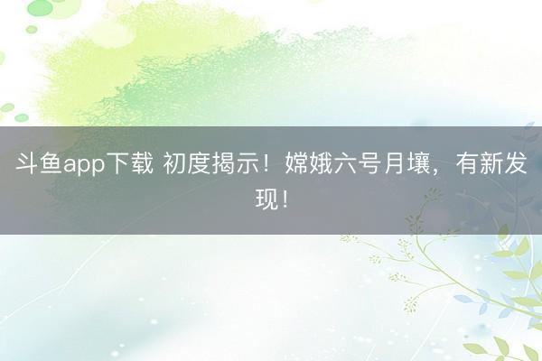 斗鱼app下载 初度揭示！嫦娥六号月壤，有新发现！