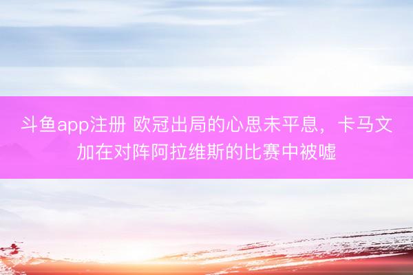 斗鱼app注册 欧冠出局的心思未平息，卡马文加在对阵阿拉维斯的比赛中被嘘